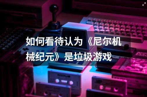 如何看待认为《尼尔机械纪元》是垃圾游戏-第1张-游戏信息-龙启网