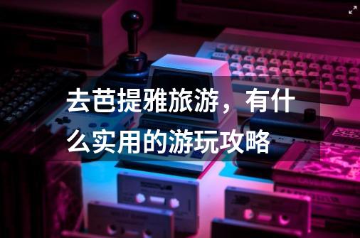 去芭提雅旅游,有什么实用的游玩攻略-第1张-游戏信息-龙启网