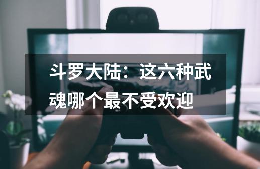 斗罗大陆:这六种武魂哪个最不受欢迎-第1张-游戏信息-龙启网