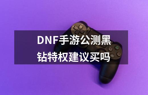 DNF手游公测黑钻特权建议买吗-第1张-游戏信息-龙启网