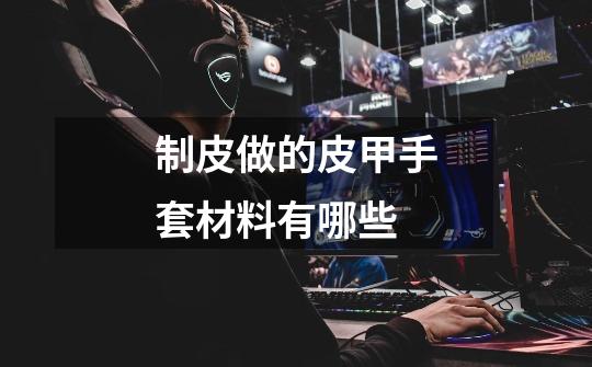 制皮做的皮甲手套材料有哪些-第1张-游戏信息-龙启网