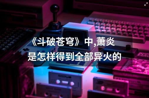 《斗破苍穹》中,萧炎是怎样得到全部异火的-第1张-游戏信息-龙启网