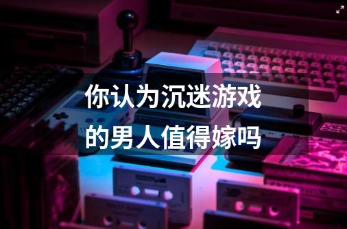 你认为沉迷游戏的男人值得嫁吗-第1张-游戏信息-龙启网