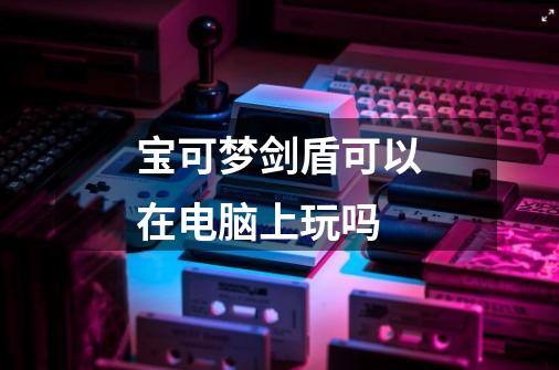 宝可梦剑盾可以在电脑上玩吗-第1张-游戏信息-龙启网