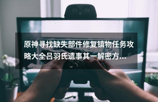 原神寻找缺失部件修复镇物任务攻略大全吕羽氏遗事其一解密方法图文介绍-第1张-游戏信息-龙启网