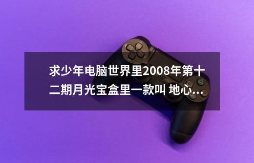 求少年电脑世界里2008年第十二期月光宝盒里一款叫 地心引力 的游戏 如果有的大神 麻烦发个链接或-第1张-游戏信息-龙启网