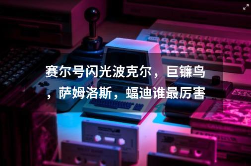 赛尔号闪光波克尔,巨镰鸟,萨姆洛斯,蝠迪谁最厉害-第1张-游戏信息-龙启网