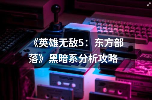 《英雄无敌5:东方部落》黑暗系分析攻略-第1张-游戏信息-龙启网