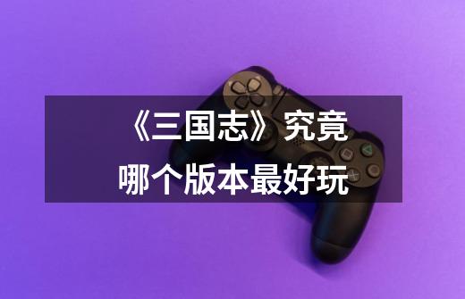 《三国志》究竟哪个版本最好玩-第1张-游戏信息-龙启网