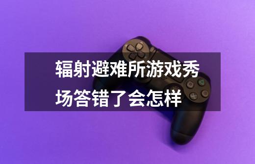 辐射避难所游戏秀场答错了会怎样-第1张-游戏信息-龙启网
