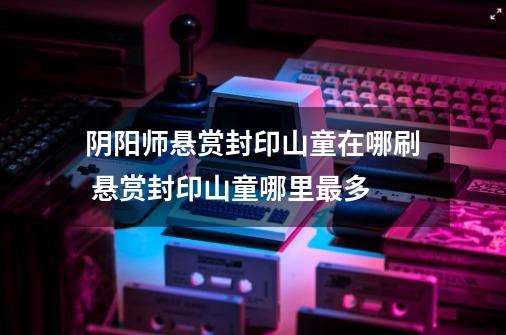 阴阳师悬赏封印山童在哪刷 悬赏封印山童哪里最多-第1张-游戏信息-龙启网