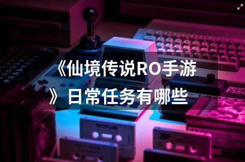 《仙境传说RO手游》日常任务有哪些-第1张-游戏信息-龙启网