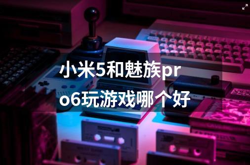 小米5和魅族pro6玩游戏哪个好-第1张-游戏信息-龙启网