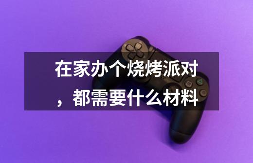 在家办个烧烤派对,都需要什么材料-第1张-游戏信息-龙启网