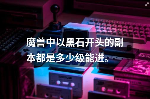 魔兽中以黑石开头的副本都是多少级能进。-第1张-游戏信息-龙启网
