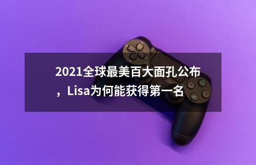 2021全球最美百大面孔公布,Lisa为何能获得第一名-第1张-游戏信息-龙启网