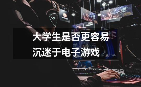 大学生是否更容易沉迷于电子游戏-第1张-游戏信息-龙启网