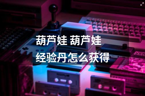 葫芦娃 葫芦娃经验丹怎么获得-第1张-游戏信息-龙启网