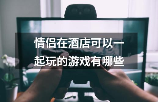 情侣在酒店可以一起玩的游戏有哪些-第1张-游戏信息-龙启网