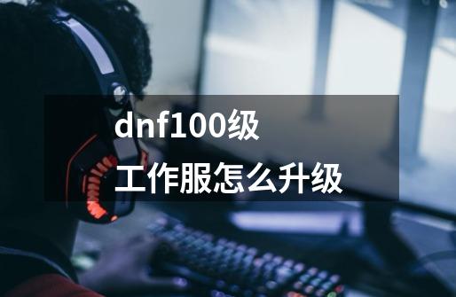 dnf100级工作服怎么升级-第1张-游戏信息-龙启网