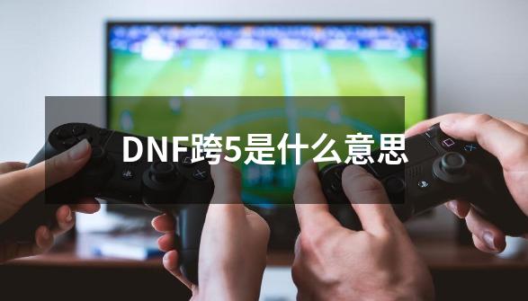 DNF跨5是什么意思-第1张-游戏信息-龙启网