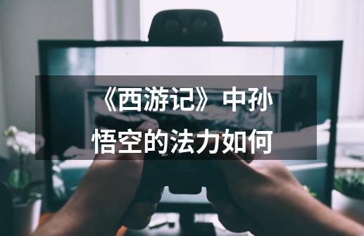 《西游记》中孙悟空的法力如何-第1张-游戏信息-龙启网