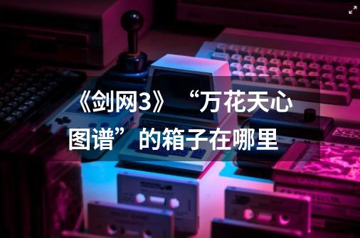 《剑网3》“万花天心图谱”的箱子在哪里-第1张-游戏信息-龙启网