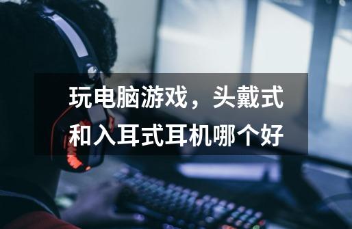 玩电脑游戏，头戴式和入耳式耳机哪个好-第1张-游戏信息-龙启网