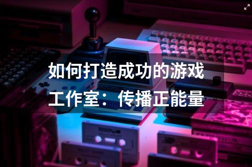 如何打造成功的游戏工作室:传播正能量-第1张-游戏信息-龙启网