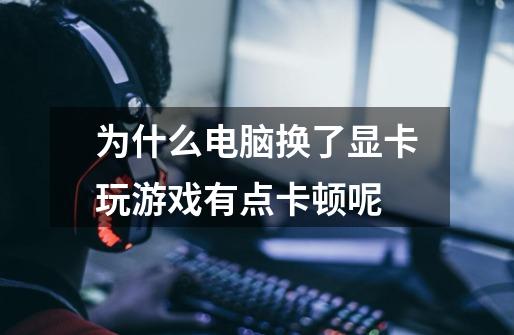 为什么电脑换了显卡玩游戏有点卡顿呢-第1张-游戏信息-龙启网