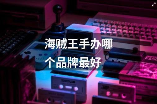 海贼王手办哪个品牌最好-第1张-游戏信息-龙启网