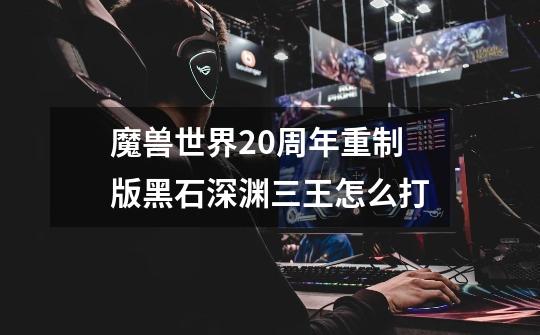 魔兽世界20周年重制版黑石深渊三王怎么打-第1张-游戏信息-龙启网