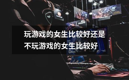 玩游戏的女生比较好还是不玩游戏的女生比较好-第1张-游戏信息-龙启网