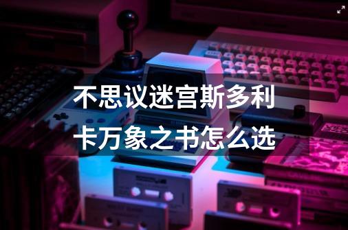 不思议迷宫斯多利卡万象之书怎么选-第1张-游戏信息-龙启网