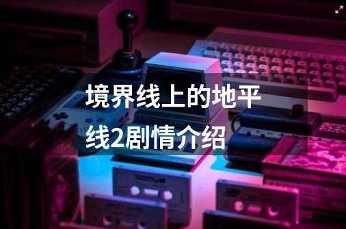 境界线上的地平线2剧情介绍-第1张-游戏信息-龙启网