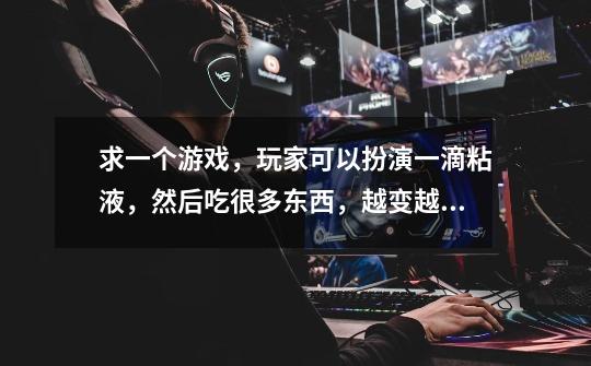 求一个游戏，玩家可以扮演一滴粘液，然后吃很多东西，越变越大，最后把整个宇宙都吃了-第1张-游戏信息-龙启网