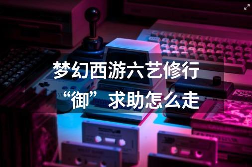 梦幻西游六艺修行“御”求助怎么走-第1张-游戏信息-龙启网