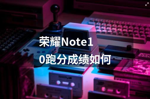 荣耀Note10跑分成绩如何-第1张-游戏信息-龙启网