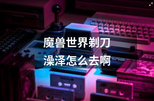 魔兽世界剃刀澡泽怎么去啊-第1张-游戏信息-龙启网