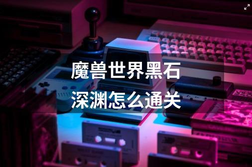 魔兽世界黑石深渊怎么通关-第1张-游戏信息-龙启网