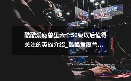 酷酷爱魔兽里六个50级以后值得关注的英雄介绍_酷酷爱魔兽里六个50级以后值得关注的英雄是什么-第1张-游戏信息-龙启网