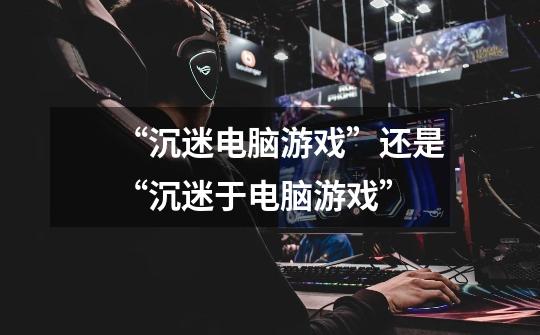 “沉迷电脑游戏”还是“沉迷于电脑游戏”-第1张-游戏信息-龙启网
