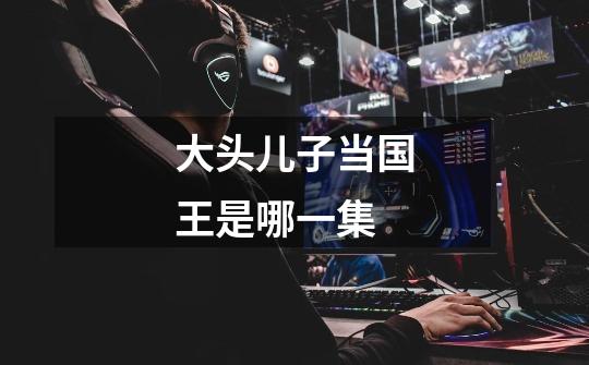 大头儿子当国王是哪一集-第1张-游戏信息-龙启网