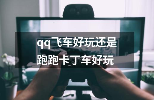 qq飞车好玩还是跑跑卡丁车好玩-第1张-游戏信息-龙启网