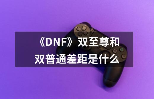 《DNF》双至尊和双普通差距是什么-第1张-游戏信息-龙启网