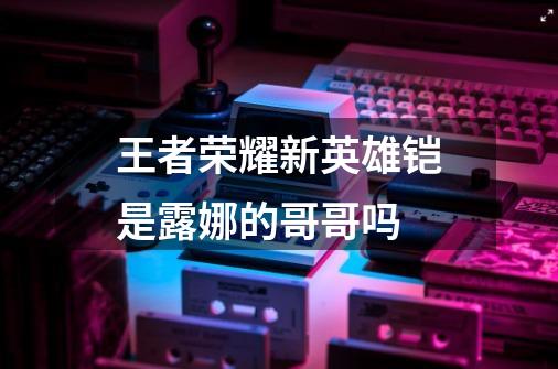 王者荣耀新英雄铠是露娜的哥哥吗-第1张-游戏信息-龙启网