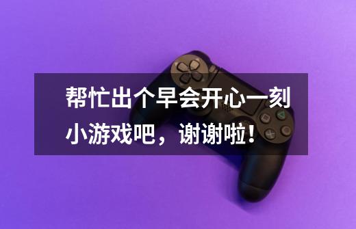 帮忙出个早会开心一刻小游戏吧,谢谢啦!-第1张-游戏信息-龙启网