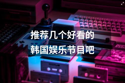 推荐几个好看的韩国娱乐节目吧-第1张-游戏信息-龙启网