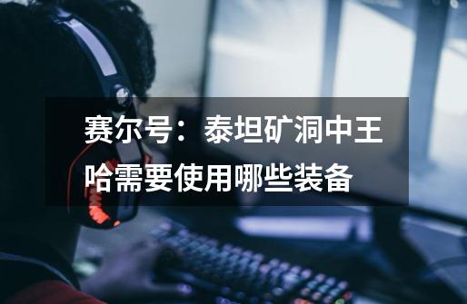 赛尔号:泰坦矿洞中王哈需要使用哪些装备-第1张-游戏信息-龙启网