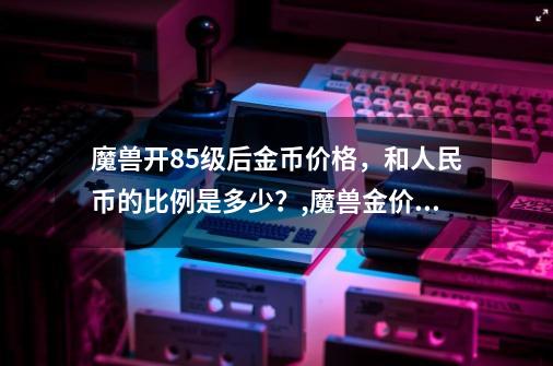 魔兽开85级后金币价格,和人民币的比例是多少?,魔兽金价比例怎么算-第1张-游戏信息-龙启网